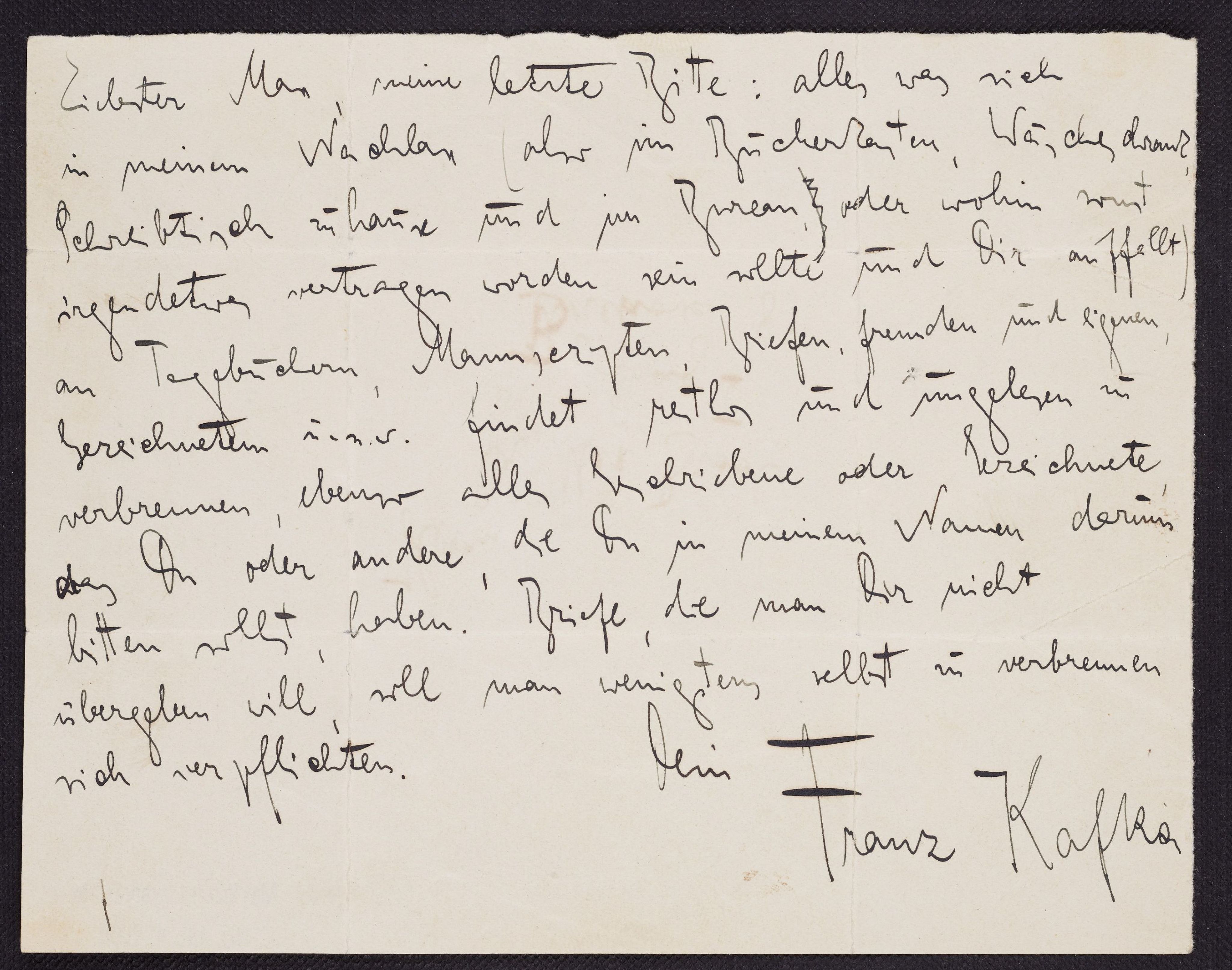 Kafka's Testamente, 1921 (ARC. 4* 2000 05 050 Max Brod Archive, National Library of Israel): Dearest Max, my final request: whatever diaries, manuscripts, letters from myself or others, drawings etc. you find among the things I leave behind (i.e. in my book cabinet, linen cupboard, desk at home or at the office, or wherever else you might come across them), please burn every bit of it without reading it, and do the same with any writings or drawings you have, o that you can obtain from others, whom you should ask on my behalf. Those who do not wish to return the letters to you should at least commit to burning them themselves. 